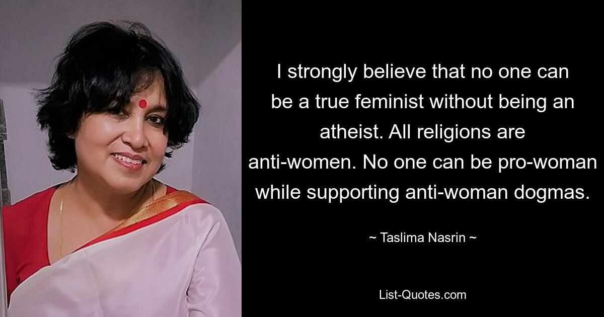 I strongly believe that no one can be a true feminist without being an atheist. All religions are anti-women. No one can be pro-woman while supporting anti-woman dogmas. — © Taslima Nasrin