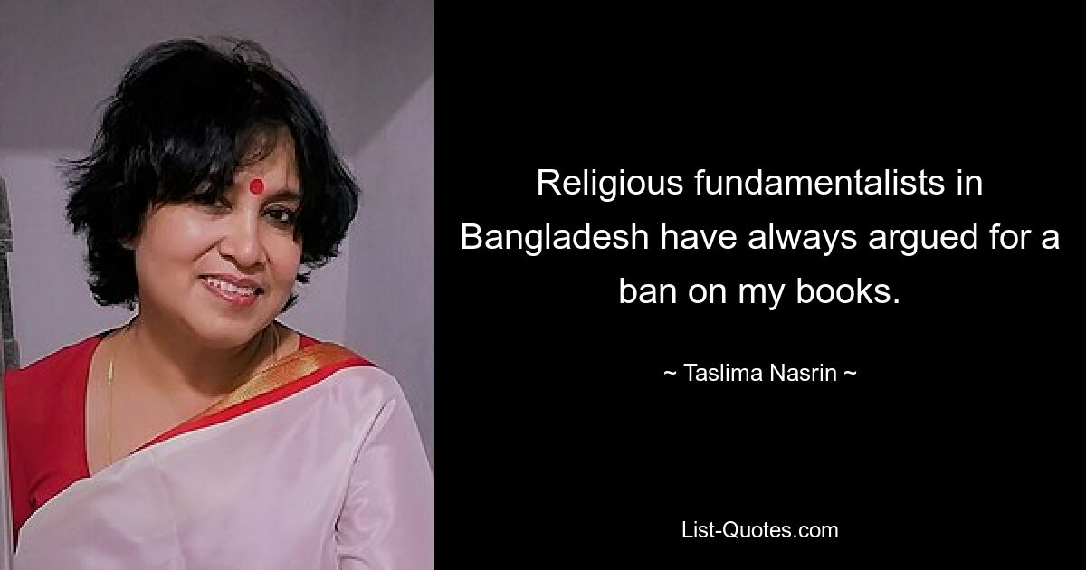 Religious fundamentalists in Bangladesh have always argued for a ban on my books. — © Taslima Nasrin