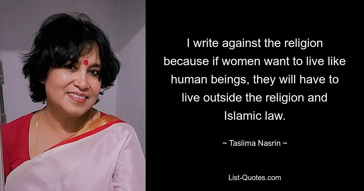 I write against the religion because if women want to live like human beings, they will have to live outside the religion and Islamic law. — © Taslima Nasrin