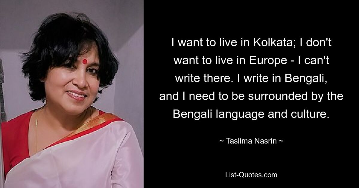 I want to live in Kolkata; I don't want to live in Europe - I can't write there. I write in Bengali, and I need to be surrounded by the Bengali language and culture. — © Taslima Nasrin