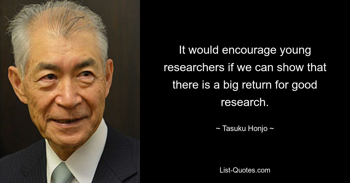 It would encourage young researchers if we can show that there is a big return for good research. — © Tasuku Honjo