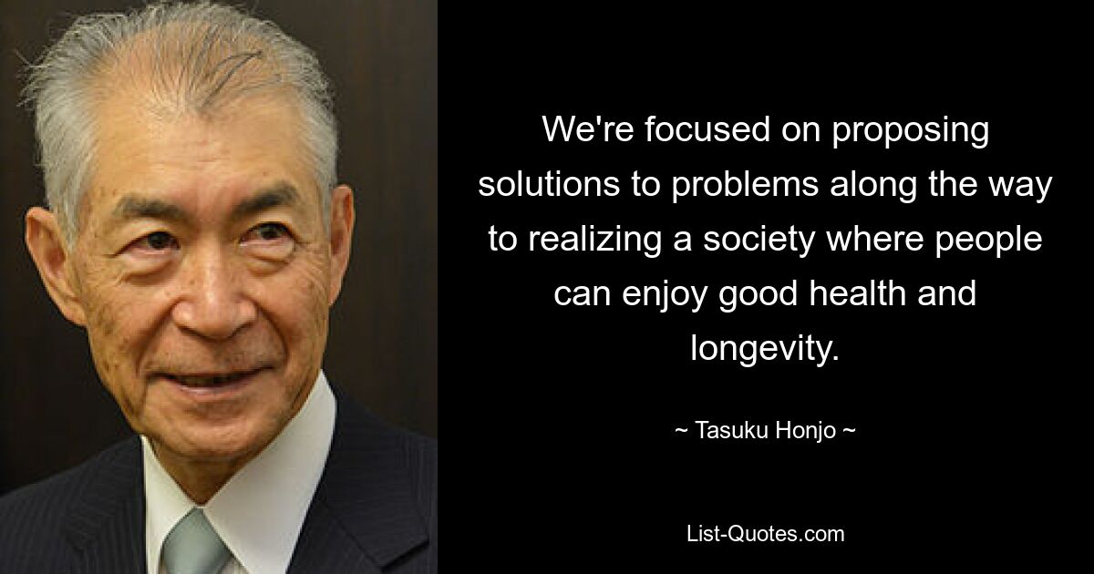 We're focused on proposing solutions to problems along the way to realizing a society where people can enjoy good health and longevity. — © Tasuku Honjo