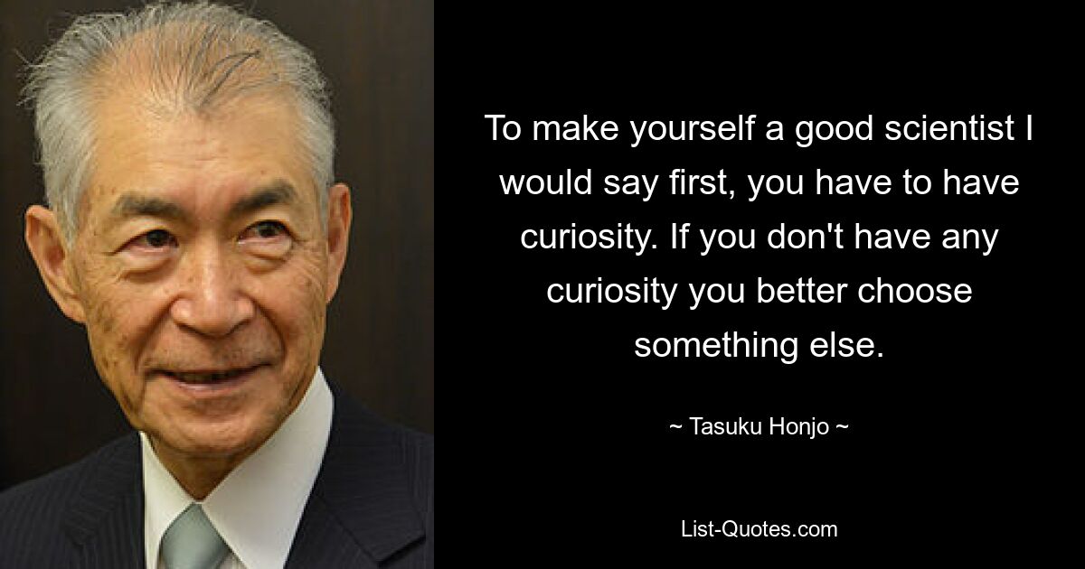 To make yourself a good scientist I would say first, you have to have curiosity. If you don't have any curiosity you better choose something else. — © Tasuku Honjo