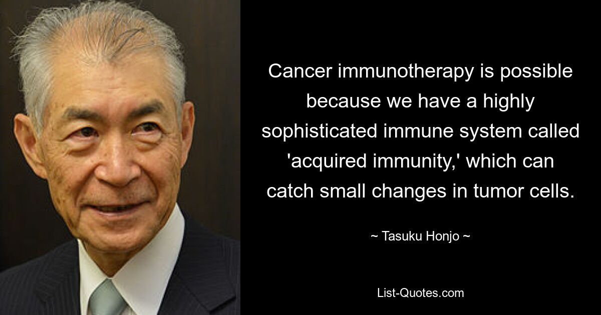 Cancer immunotherapy is possible because we have a highly sophisticated immune system called 'acquired immunity,' which can catch small changes in tumor cells. — © Tasuku Honjo