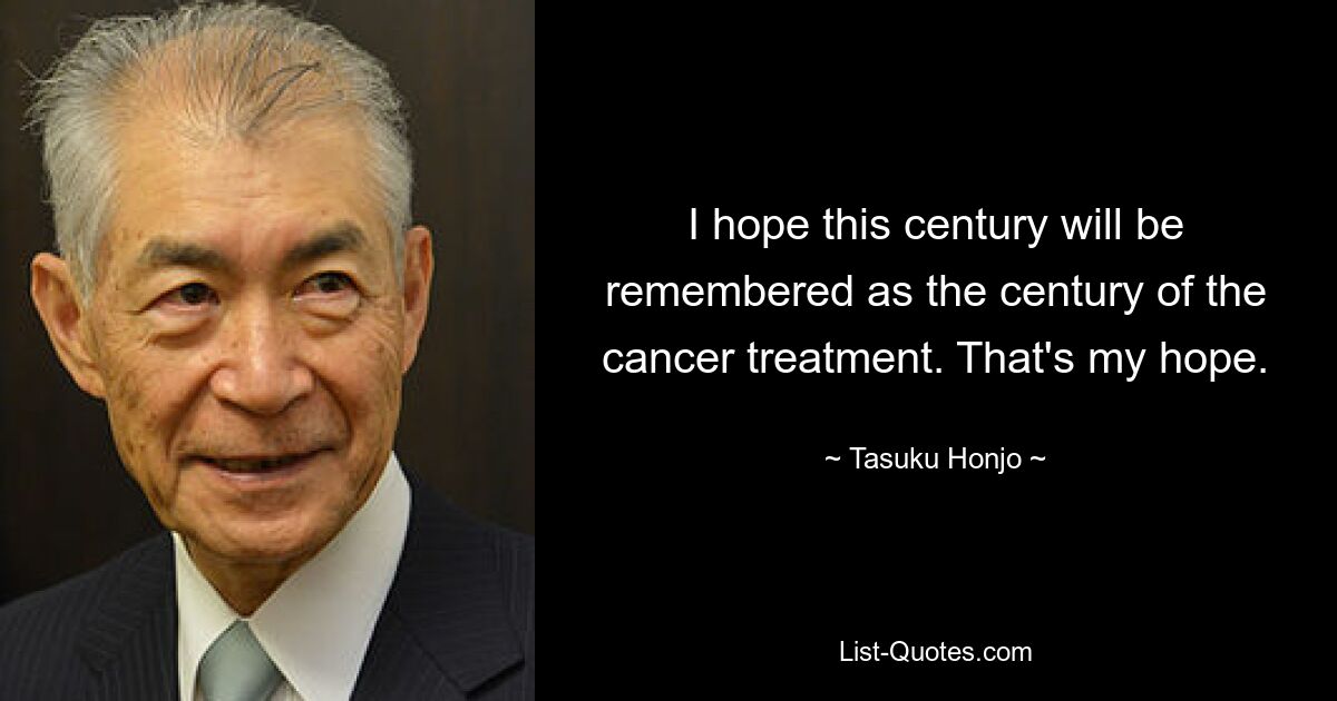 I hope this century will be remembered as the century of the cancer treatment. That's my hope. — © Tasuku Honjo