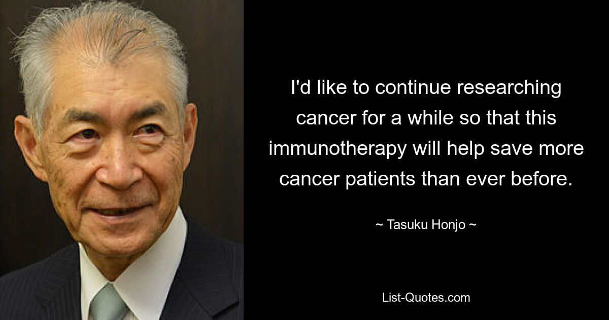 I'd like to continue researching cancer for a while so that this immunotherapy will help save more cancer patients than ever before. — © Tasuku Honjo