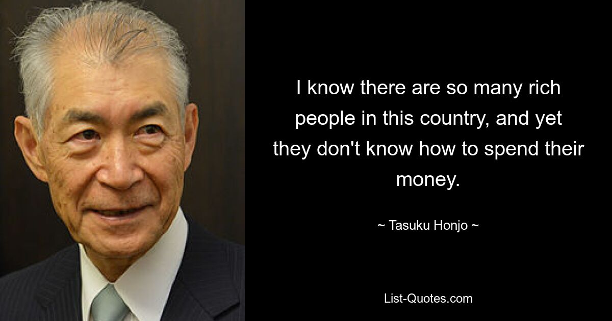 I know there are so many rich people in this country, and yet they don't know how to spend their money. — © Tasuku Honjo