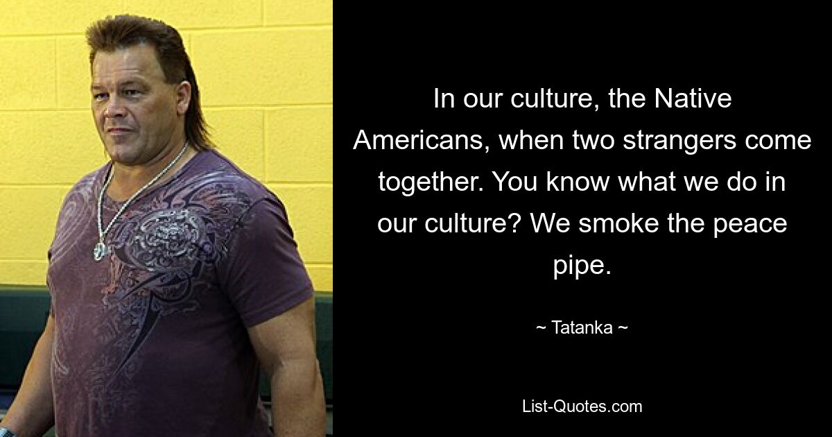 In our culture, the Native Americans, when two strangers come together. You know what we do in our culture? We smoke the peace pipe. — © Tatanka