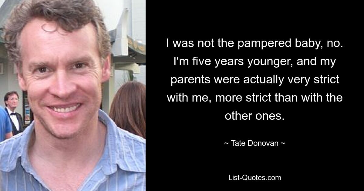 I was not the pampered baby, no. I'm five years younger, and my parents were actually very strict with me, more strict than with the other ones. — © Tate Donovan