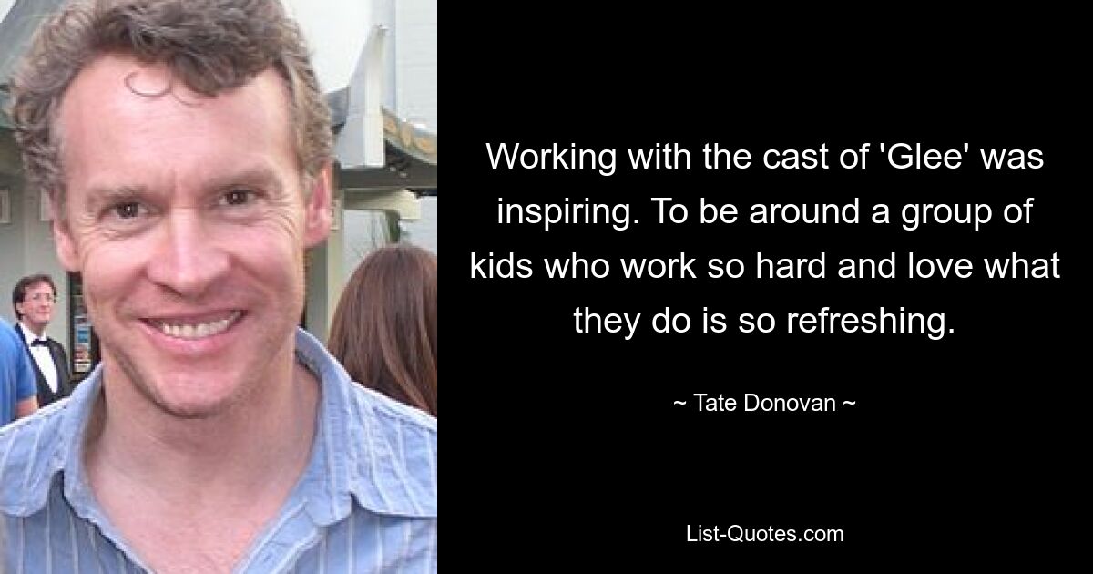 Working with the cast of 'Glee' was inspiring. To be around a group of kids who work so hard and love what they do is so refreshing. — © Tate Donovan