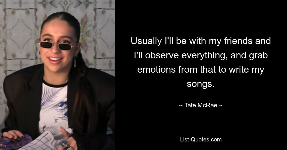 Usually I'll be with my friends and I'll observe everything, and grab emotions from that to write my songs. — © Tate McRae