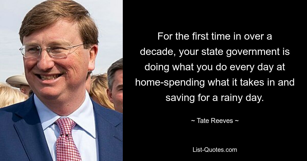 For the first time in over a decade, your state government is doing what you do every day at home-spending what it takes in and saving for a rainy day. — © Tate Reeves