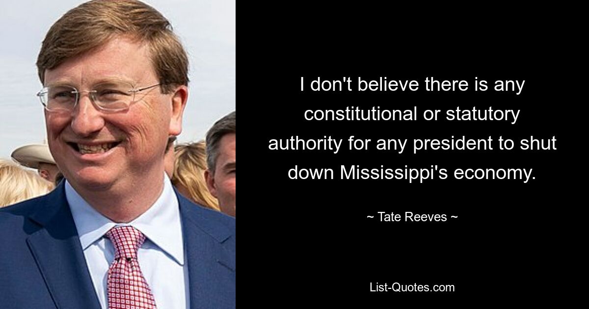 I don't believe there is any constitutional or statutory authority for any president to shut down Mississippi's economy. — © Tate Reeves