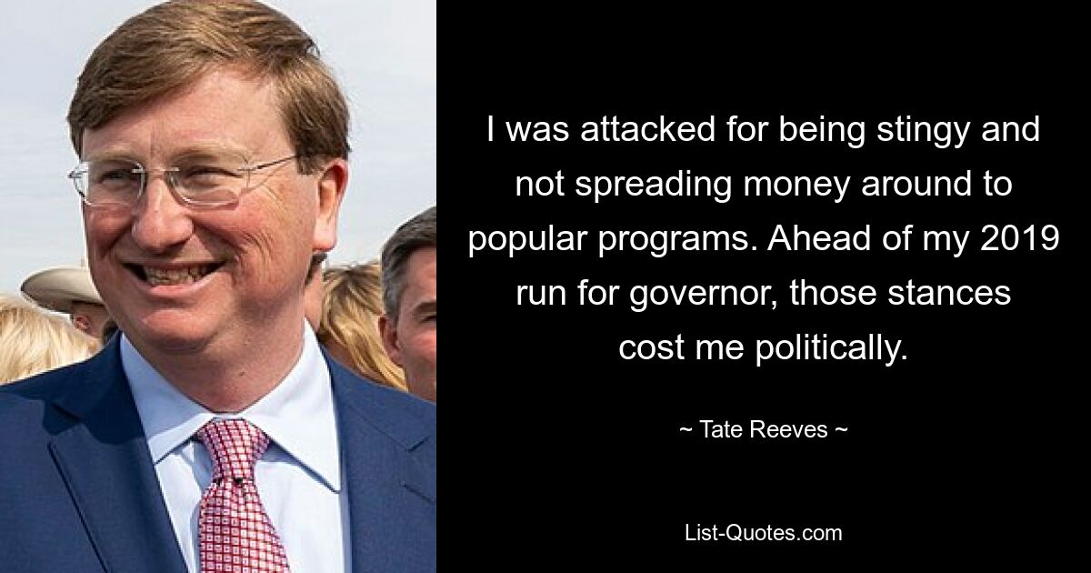 I was attacked for being stingy and not spreading money around to popular programs. Ahead of my 2019 run for governor, those stances cost me politically. — © Tate Reeves