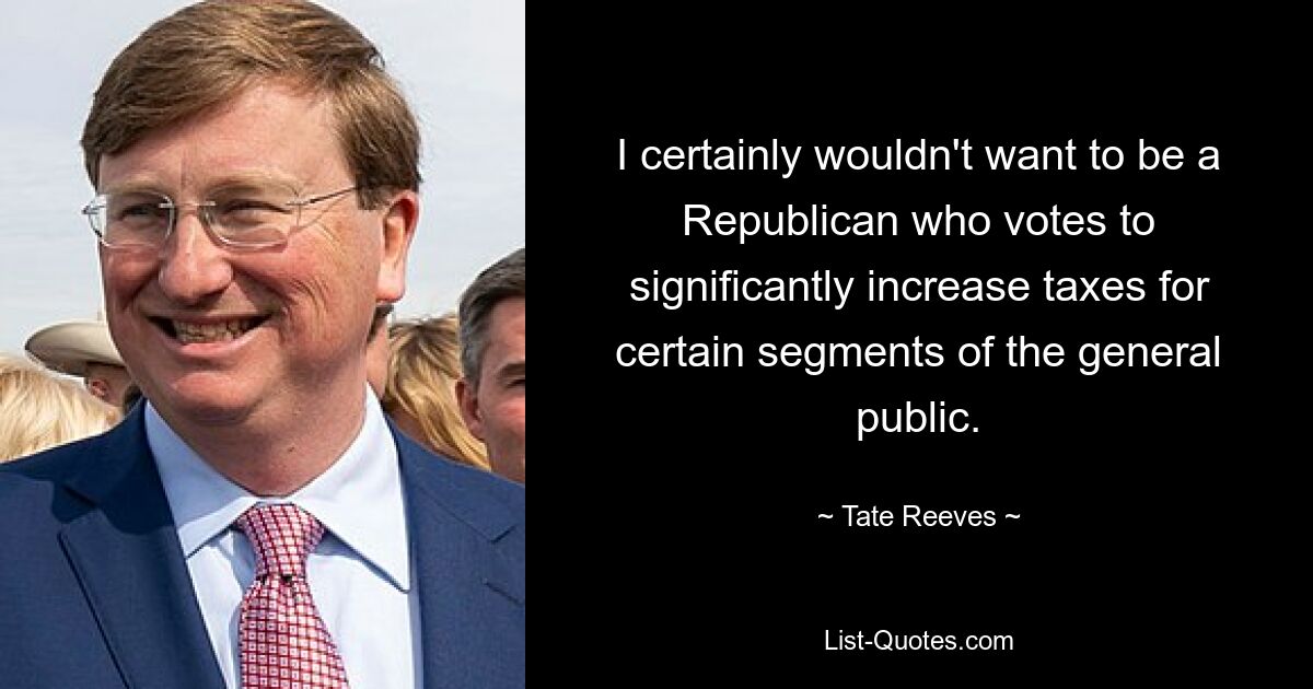 I certainly wouldn't want to be a Republican who votes to significantly increase taxes for certain segments of the general public. — © Tate Reeves