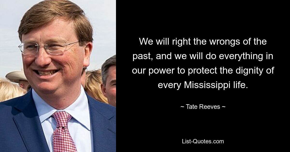 We will right the wrongs of the past, and we will do everything in our power to protect the dignity of every Mississippi life. — © Tate Reeves