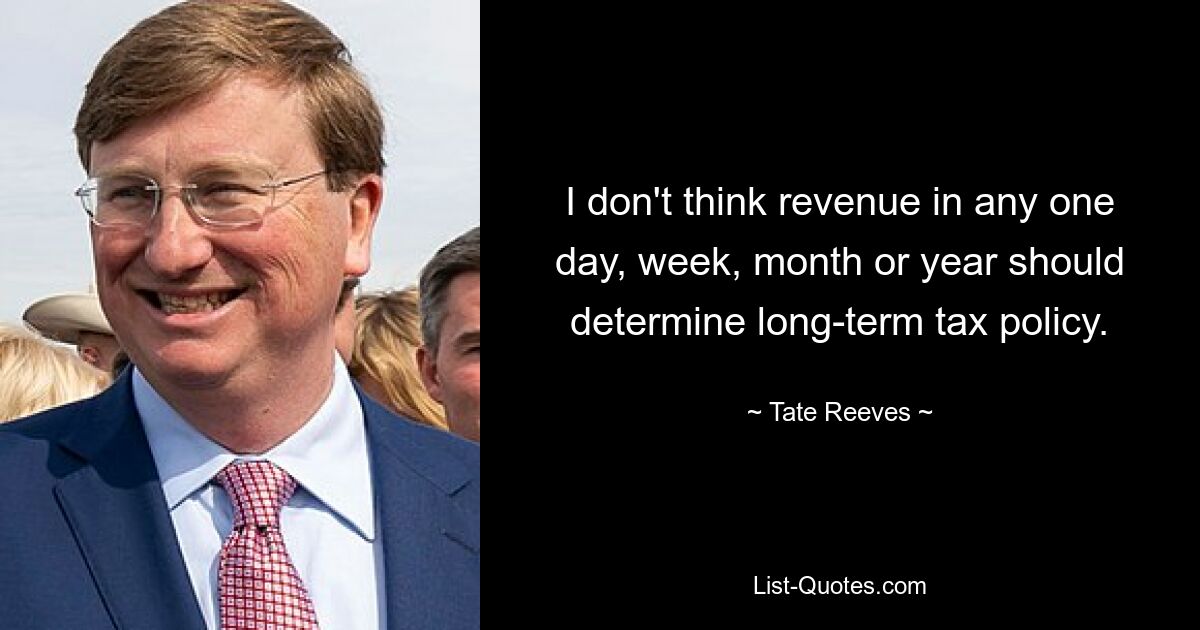 I don't think revenue in any one day, week, month or year should determine long-term tax policy. — © Tate Reeves