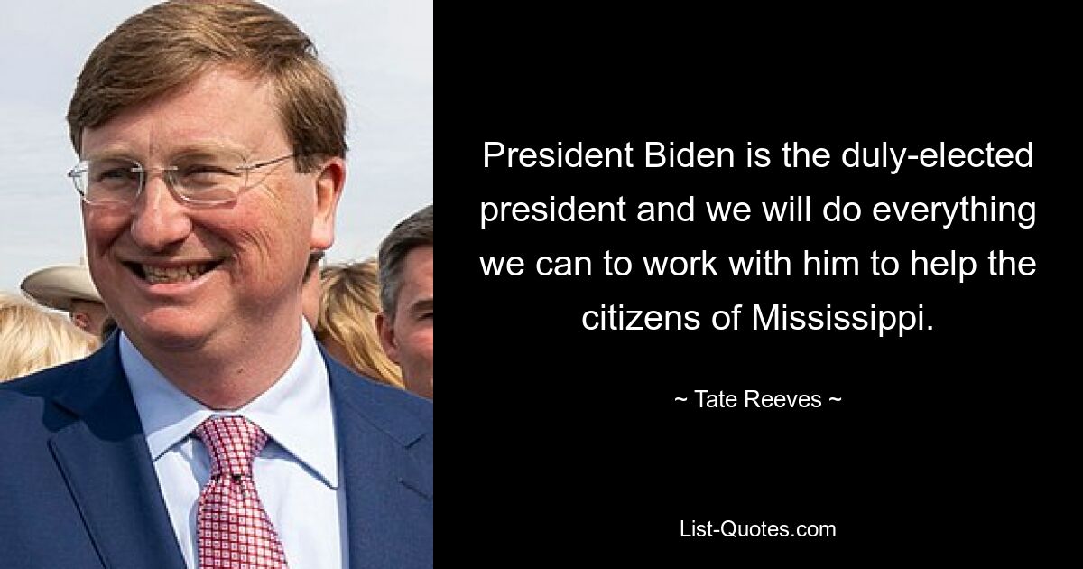 President Biden is the duly-elected president and we will do everything we can to work with him to help the citizens of Mississippi. — © Tate Reeves