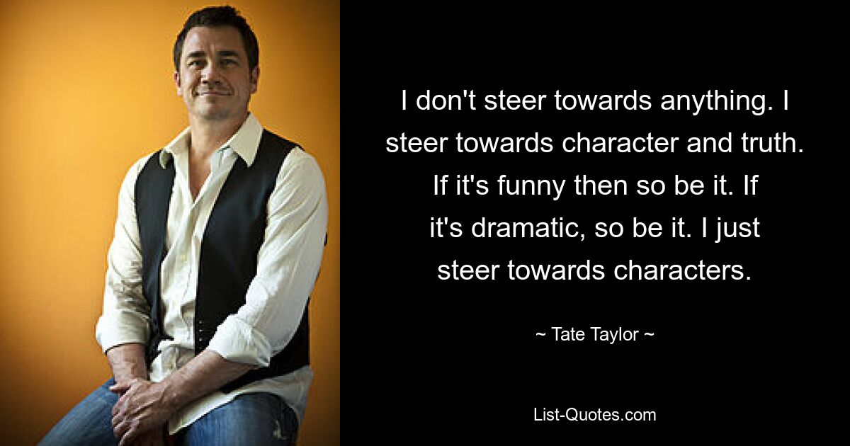 I don't steer towards anything. I steer towards character and truth. If it's funny then so be it. If it's dramatic, so be it. I just steer towards characters. — © Tate Taylor