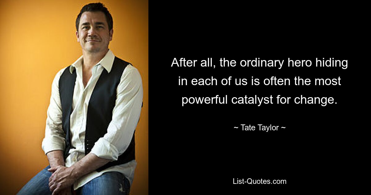 After all, the ordinary hero hiding in each of us is often the most powerful catalyst for change. — © Tate Taylor