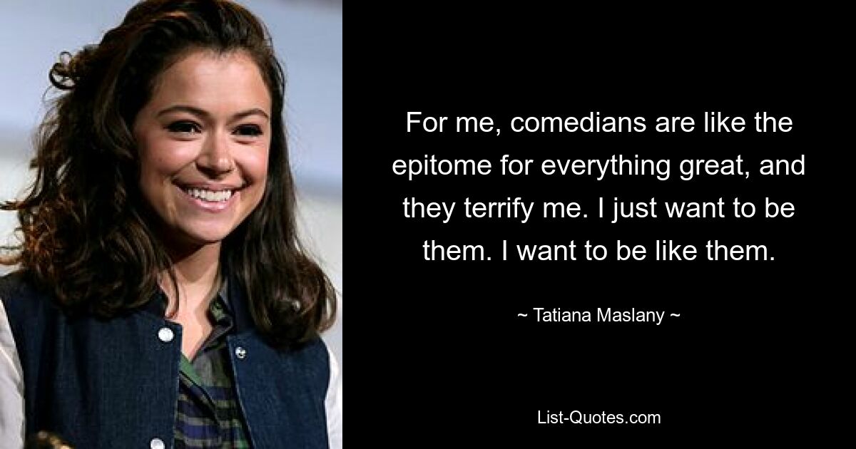 For me, comedians are like the epitome for everything great, and they terrify me. I just want to be them. I want to be like them. — © Tatiana Maslany