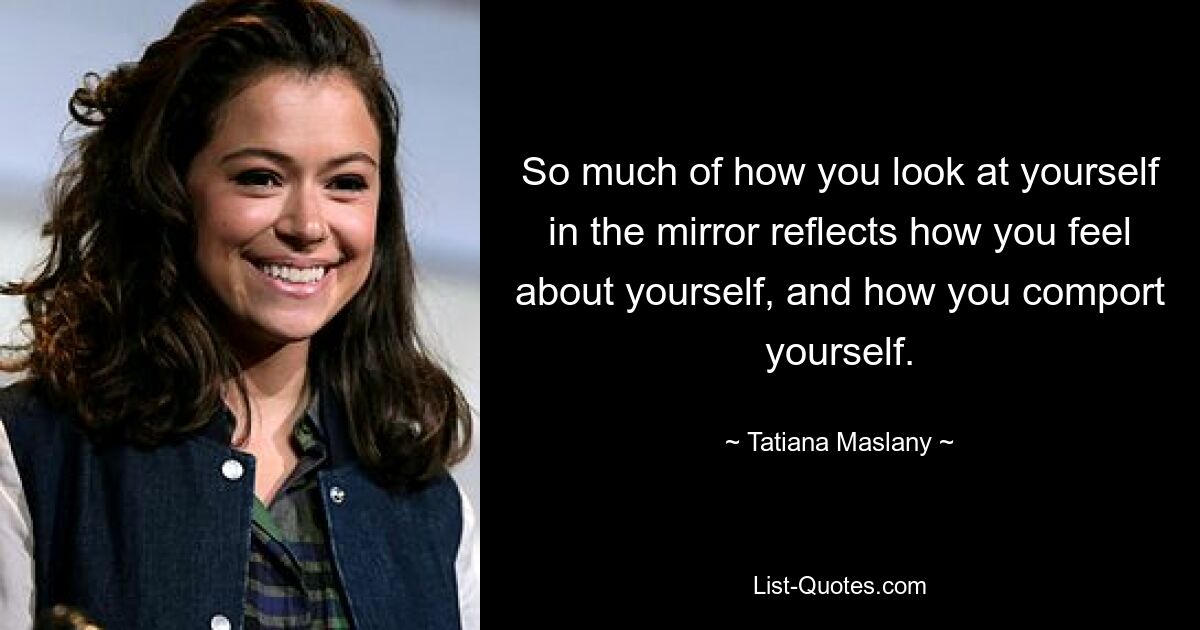 So much of how you look at yourself in the mirror reflects how you feel about yourself, and how you comport yourself. — © Tatiana Maslany