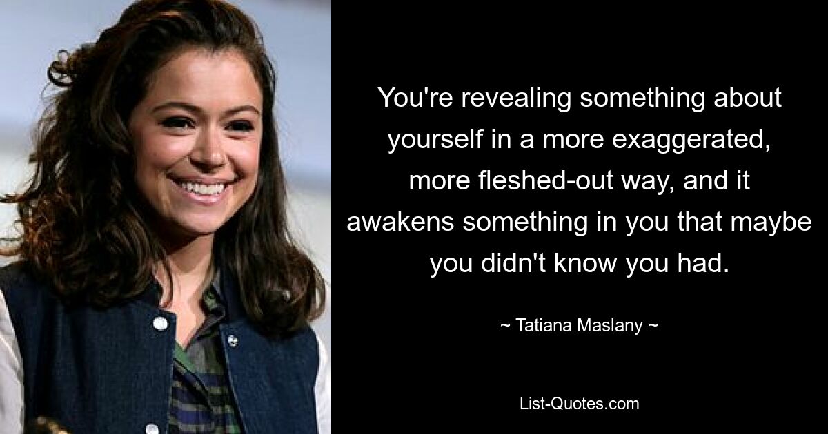 You're revealing something about yourself in a more exaggerated, more fleshed-out way, and it awakens something in you that maybe you didn't know you had. — © Tatiana Maslany