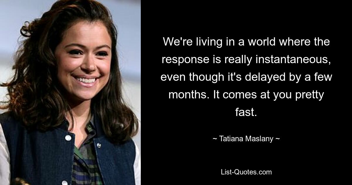 We're living in a world where the response is really instantaneous, even though it's delayed by a few months. It comes at you pretty fast. — © Tatiana Maslany