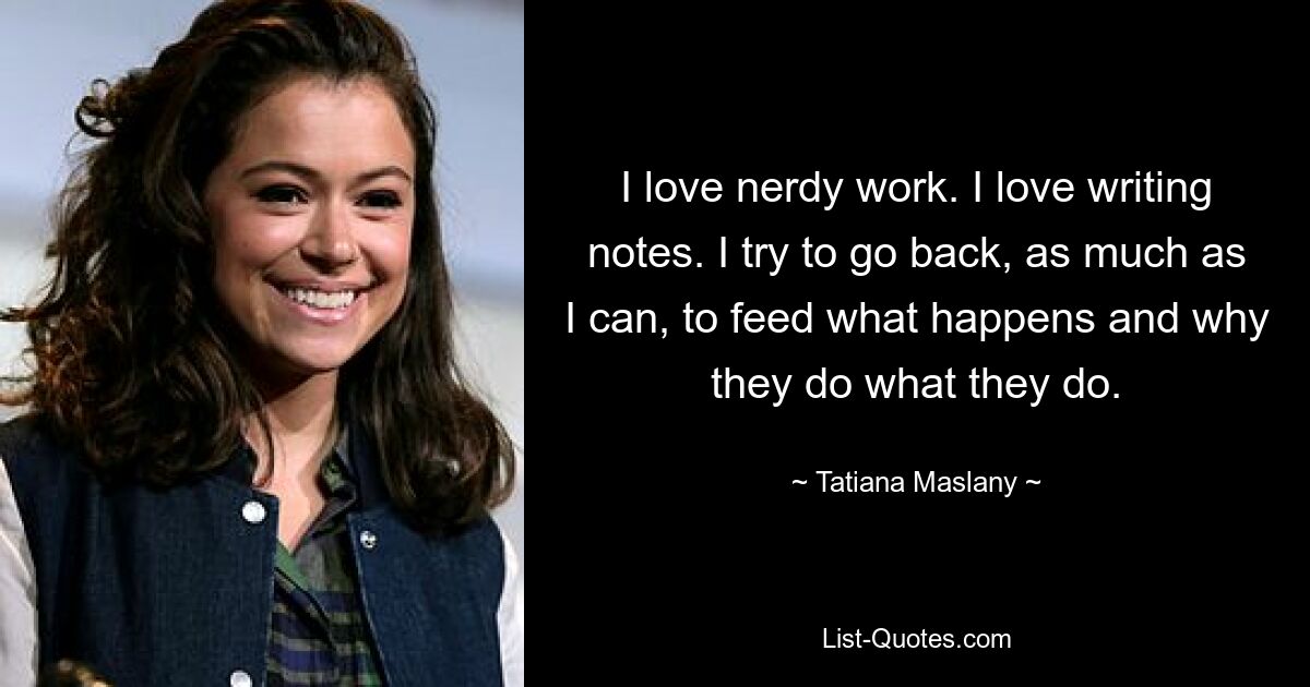 I love nerdy work. I love writing notes. I try to go back, as much as I can, to feed what happens and why they do what they do. — © Tatiana Maslany