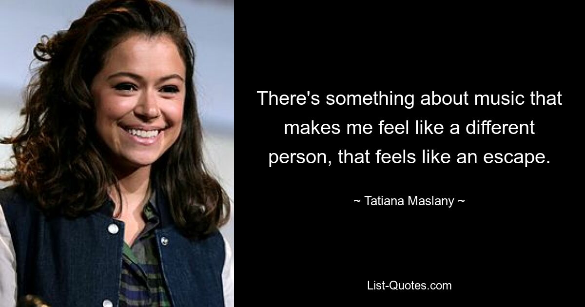 There's something about music that makes me feel like a different person, that feels like an escape. — © Tatiana Maslany