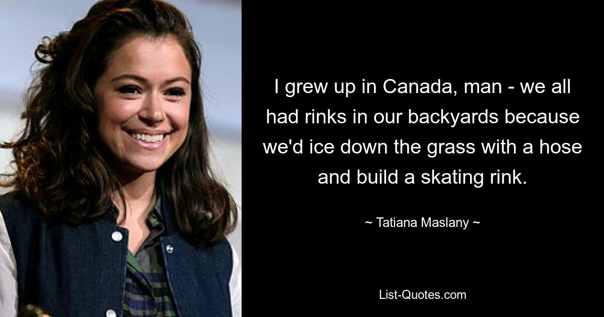 I grew up in Canada, man - we all had rinks in our backyards because we'd ice down the grass with a hose and build a skating rink. — © Tatiana Maslany