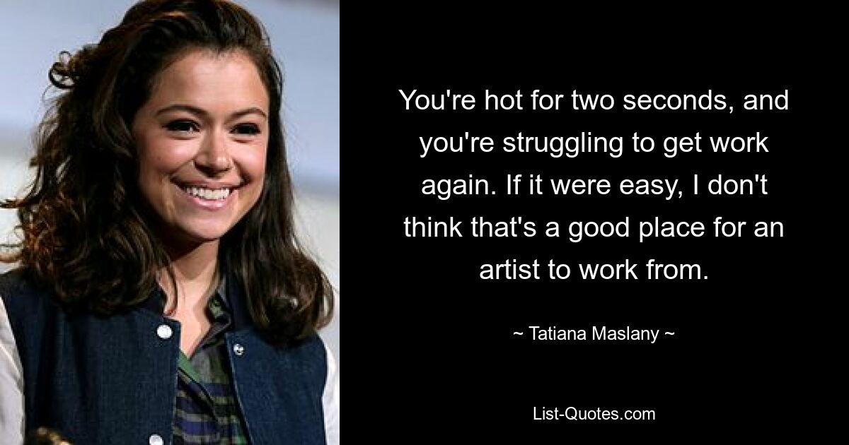 You're hot for two seconds, and you're struggling to get work again. If it were easy, I don't think that's a good place for an artist to work from. — © Tatiana Maslany