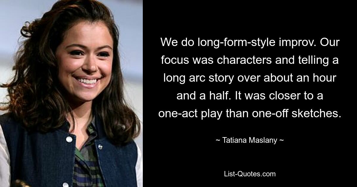 We do long-form-style improv. Our focus was characters and telling a long arc story over about an hour and a half. It was closer to a one-act play than one-off sketches. — © Tatiana Maslany