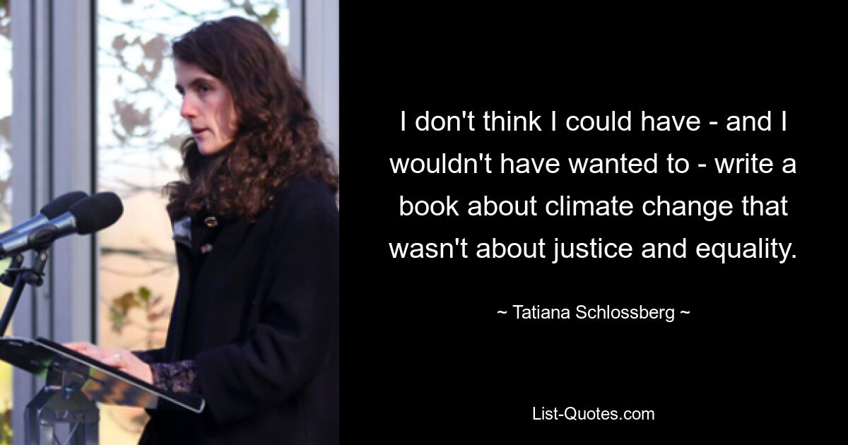 I don't think I could have - and I wouldn't have wanted to - write a book about climate change that wasn't about justice and equality. — © Tatiana Schlossberg