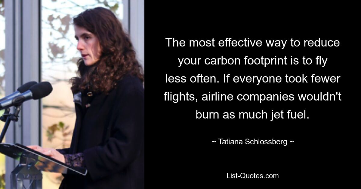 The most effective way to reduce your carbon footprint is to fly less often. If everyone took fewer flights, airline companies wouldn't burn as much jet fuel. — © Tatiana Schlossberg