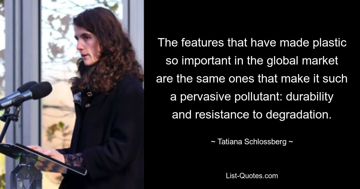 The features that have made plastic so important in the global market are the same ones that make it such a pervasive pollutant: durability and resistance to degradation. — © Tatiana Schlossberg