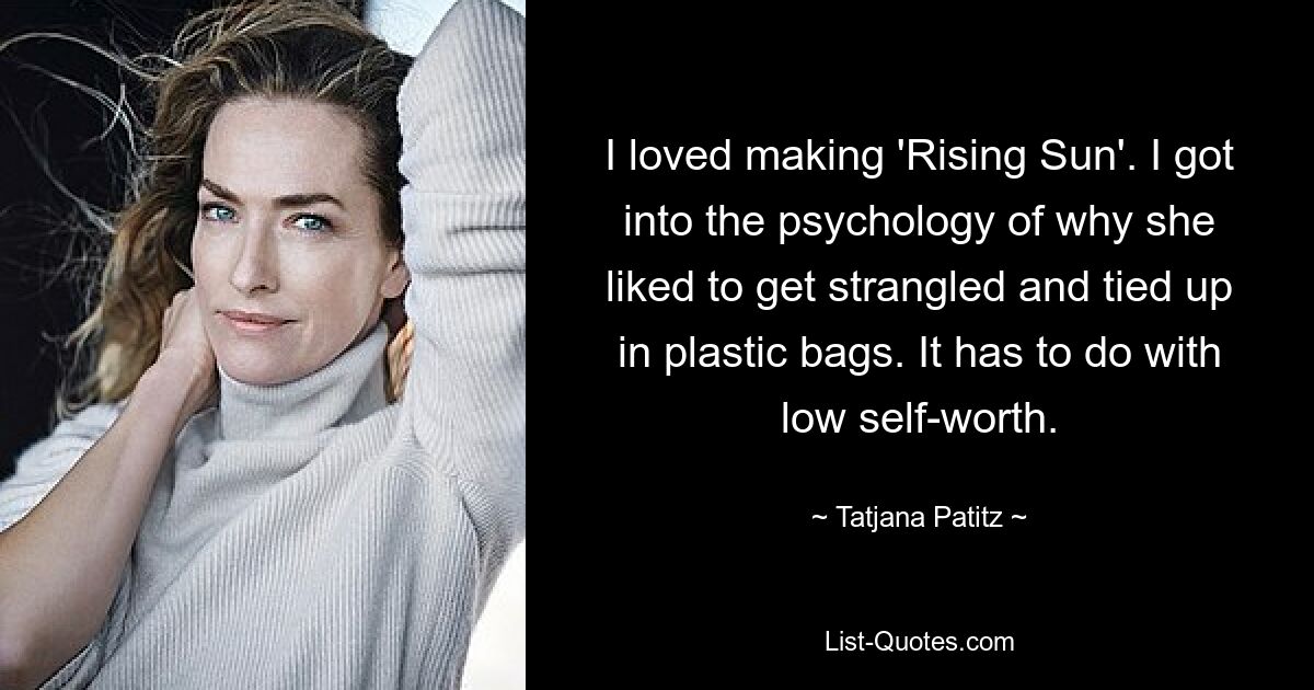 I loved making 'Rising Sun'. I got into the psychology of why she liked to get strangled and tied up in plastic bags. It has to do with low self-worth. — © Tatjana Patitz