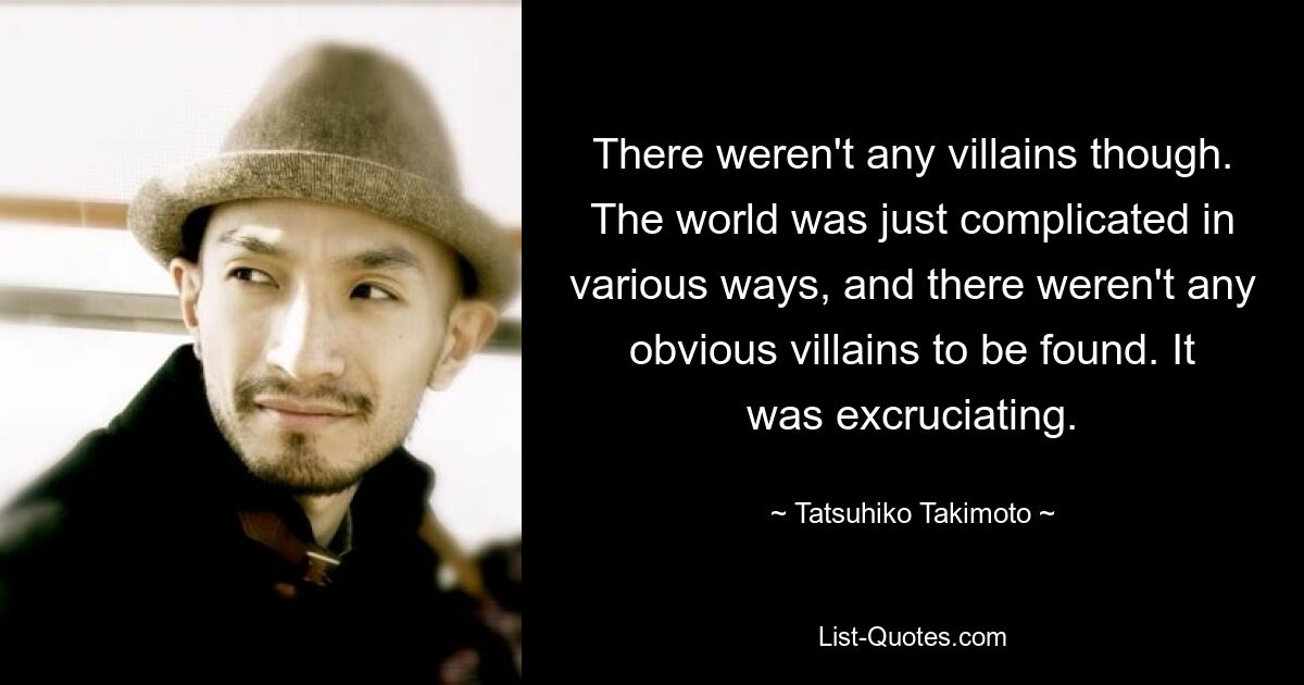 There weren't any villains though. The world was just complicated in various ways, and there weren't any obvious villains to be found. It was excruciating. — © Tatsuhiko Takimoto