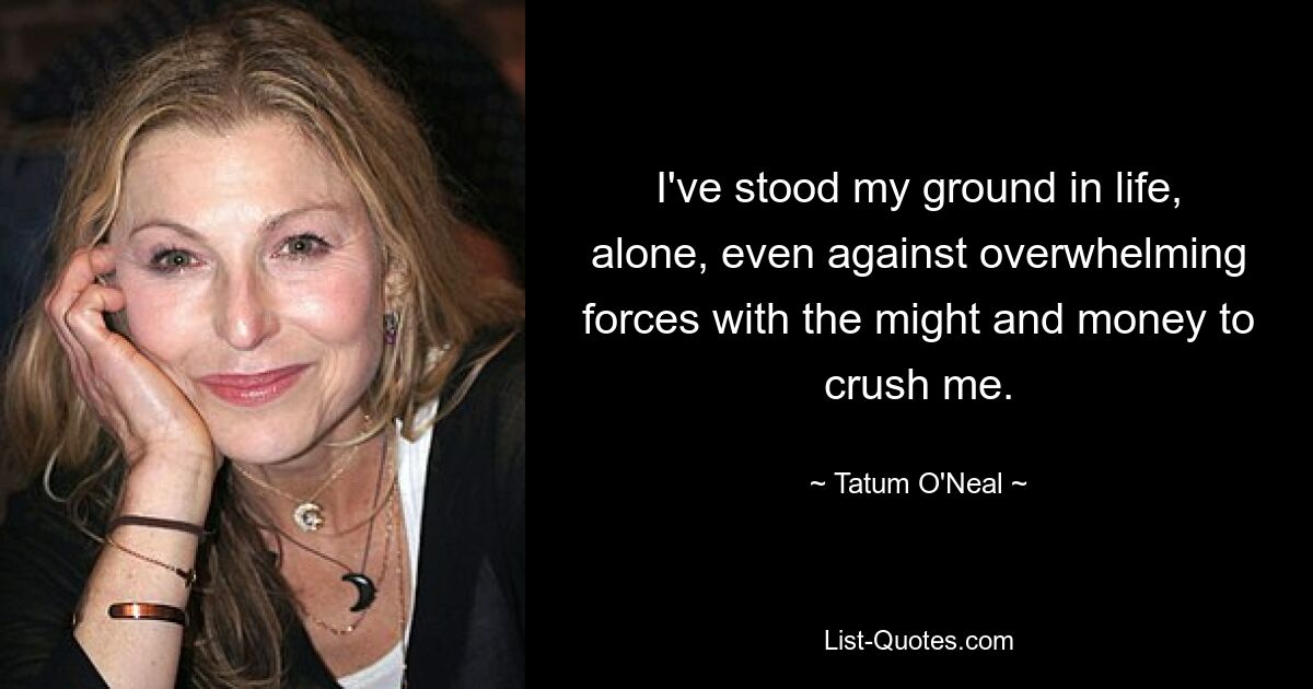 I've stood my ground in life, alone, even against overwhelming forces with the might and money to crush me. — © Tatum O'Neal