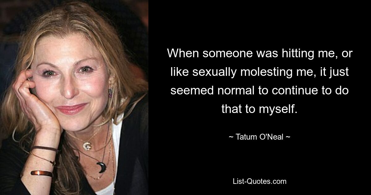 When someone was hitting me, or like sexually molesting me, it just seemed normal to continue to do that to myself. — © Tatum O'Neal