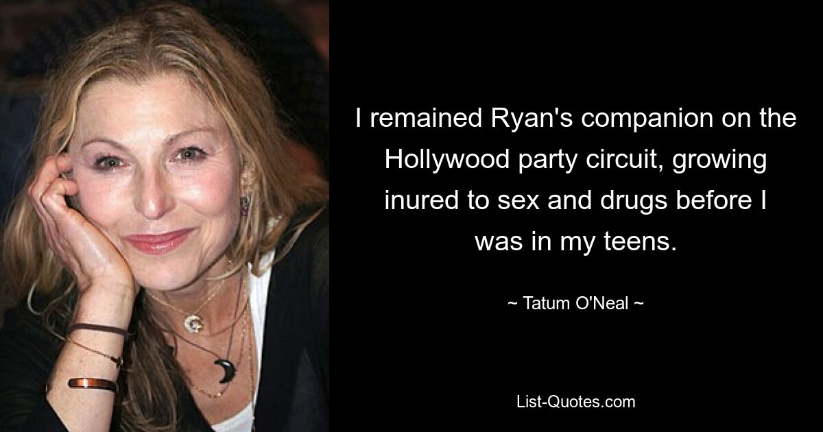 I remained Ryan's companion on the Hollywood party circuit, growing inured to sex and drugs before I was in my teens. — © Tatum O'Neal