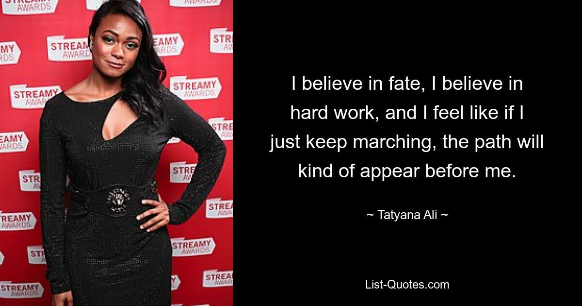 I believe in fate, I believe in hard work, and I feel like if I just keep marching, the path will kind of appear before me. — © Tatyana Ali