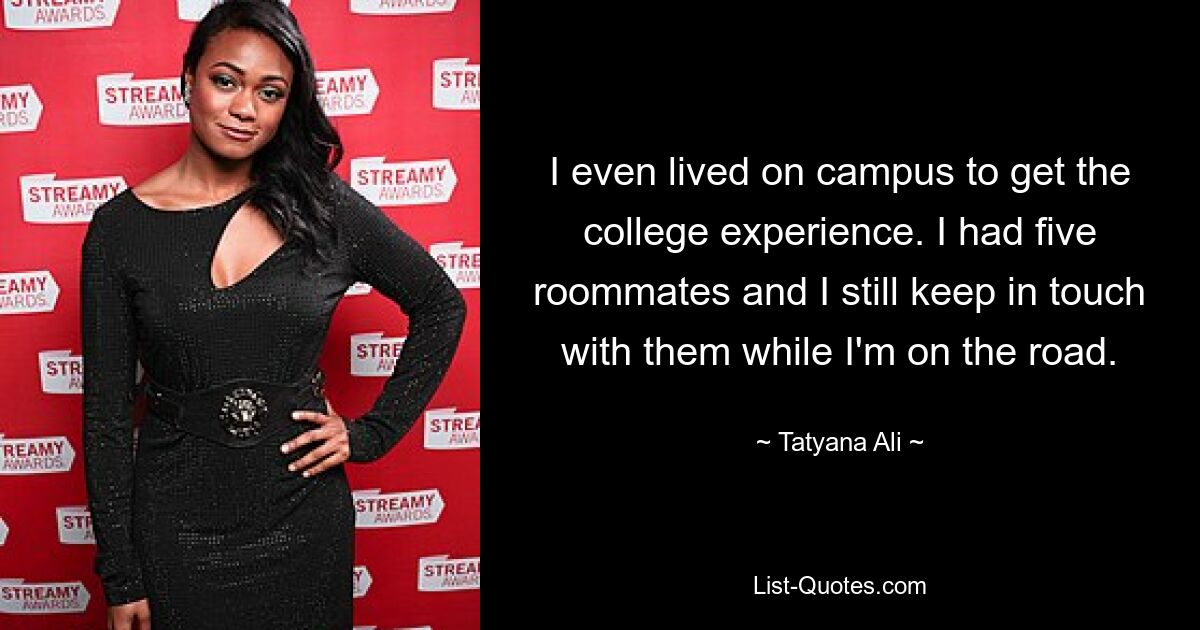 I even lived on campus to get the college experience. I had five roommates and I still keep in touch with them while I'm on the road. — © Tatyana Ali