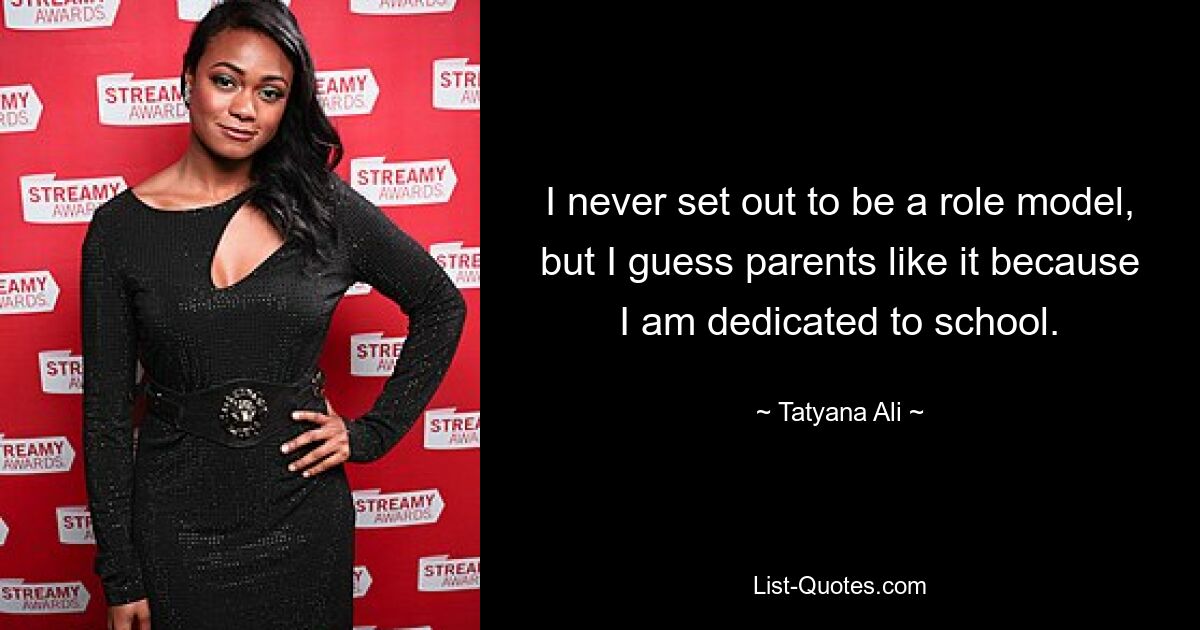 I never set out to be a role model, but I guess parents like it because I am dedicated to school. — © Tatyana Ali