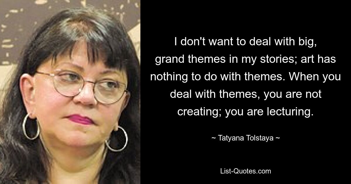 I don't want to deal with big, grand themes in my stories; art has nothing to do with themes. When you deal with themes, you are not creating; you are lecturing. — © Tatyana Tolstaya