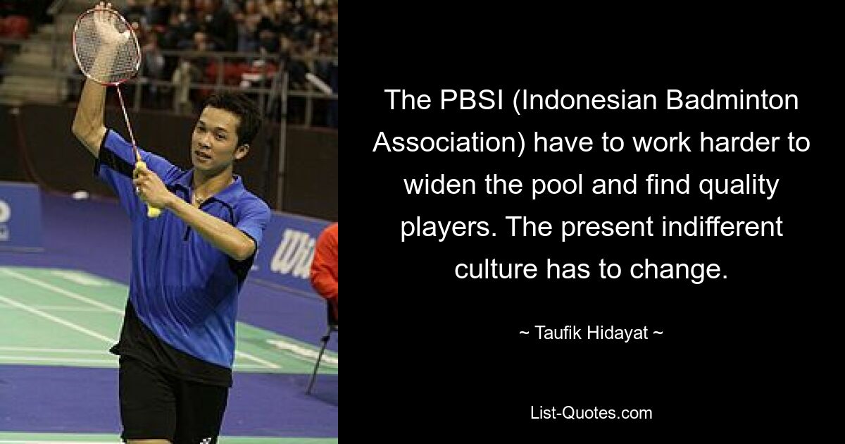 The PBSI (Indonesian Badminton Association) have to work harder to widen the pool and find quality players. The present indifferent culture has to change. — © Taufik Hidayat