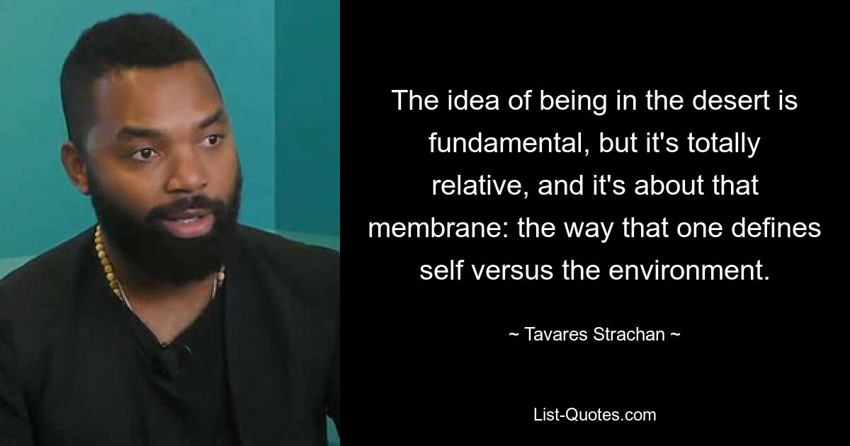 The idea of being in the desert is fundamental, but it's totally relative, and it's about that membrane: the way that one defines self versus the environment. — © Tavares Strachan