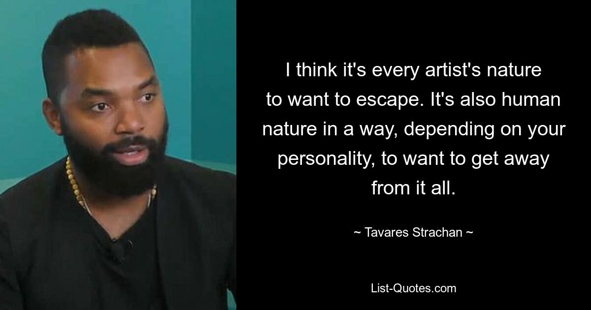 I think it's every artist's nature to want to escape. It's also human nature in a way, depending on your personality, to want to get away from it all. — © Tavares Strachan