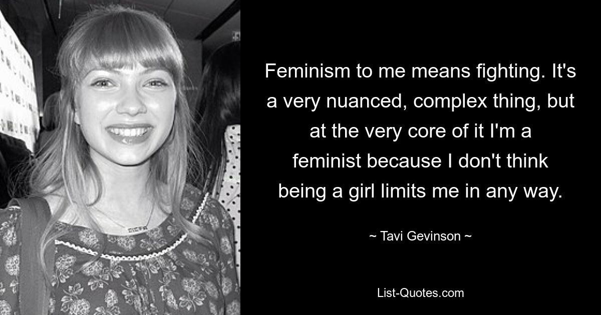 Feminism to me means fighting. It's a very nuanced, complex thing, but at the very core of it I'm a feminist because I don't think being a girl limits me in any way. — © Tavi Gevinson