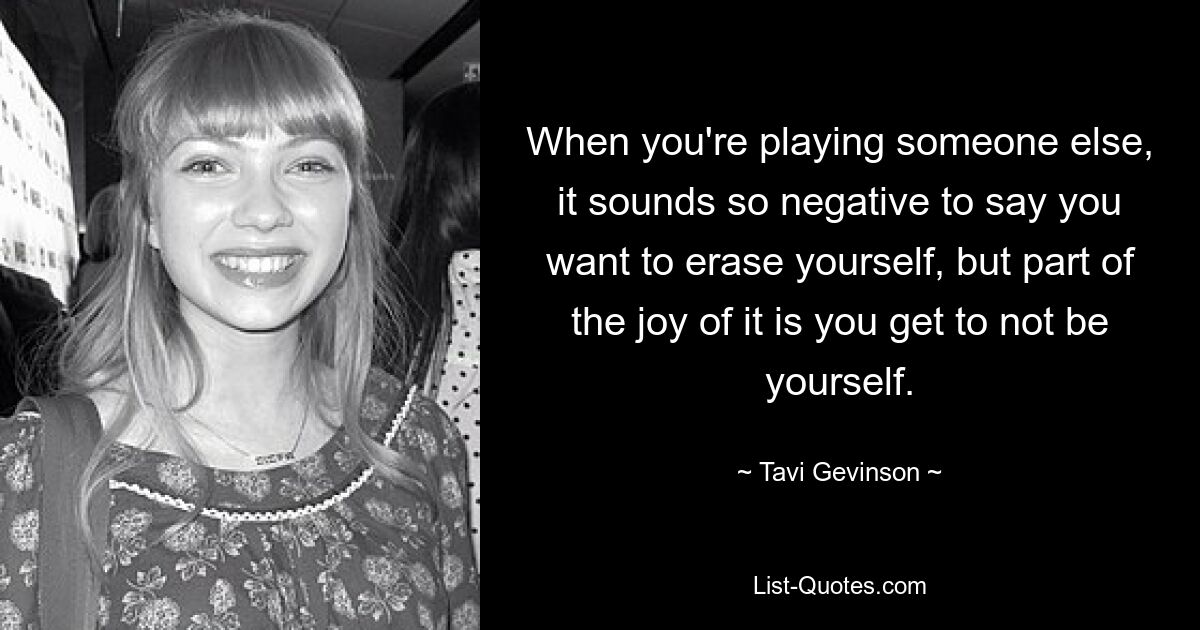 When you're playing someone else, it sounds so negative to say you want to erase yourself, but part of the joy of it is you get to not be yourself. — © Tavi Gevinson